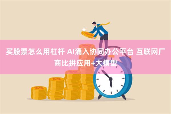 买股票怎么用杠杆 AI涌入协同办公平台 互联网厂商比拼应用+大模型