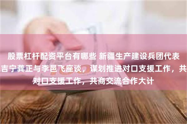 股票杠杆配资平台有哪些 新疆生产建设兵团代表团在沪考察，陈吉宁龚正与李邑飞座谈，谋划推进对口支援工作，共商交流合作大计