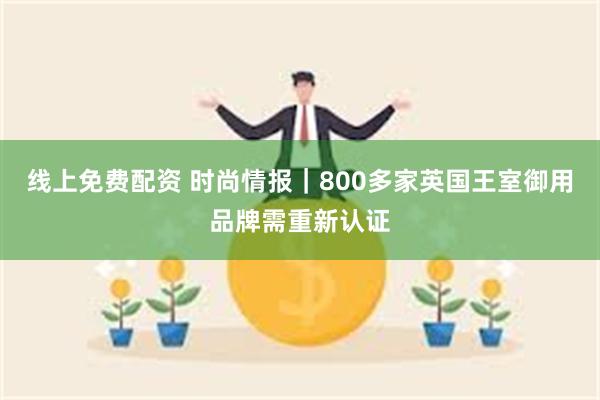 线上免费配资 时尚情报｜800多家英国王室御用品牌需重新认证