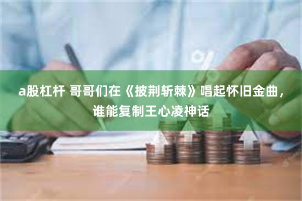 a股杠杆 哥哥们在《披荆斩棘》唱起怀旧金曲，谁能复制王心凌神话