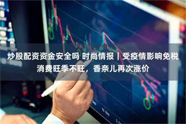 炒股配资资金安全吗 时尚情报｜受疫情影响免税消费旺季不旺，香奈儿再次涨价