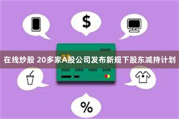 在线炒股 20多家A股公司发布新规下股东减持计划