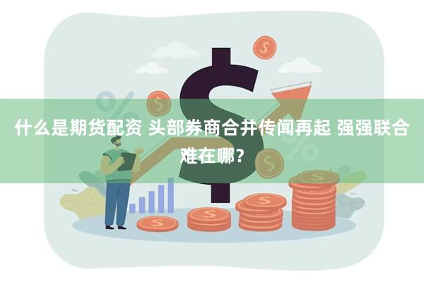 什么是期货配资 头部券商合并传闻再起 强强联合难在哪？