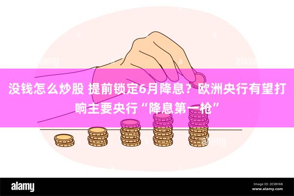 没钱怎么炒股 提前锁定6月降息？欧洲央行有望打响主要央行“降息第一枪”