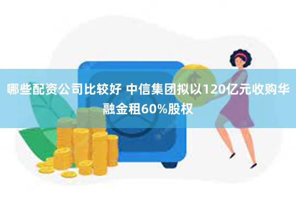 哪些配资公司比较好 中信集团拟以120亿元收购华融金租60%股权