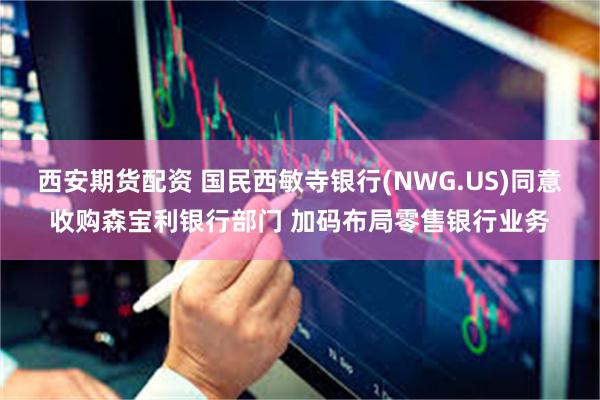 西安期货配资 国民西敏寺银行(NWG.US)同意收购森宝利银行部门 加码布局零售银行业务