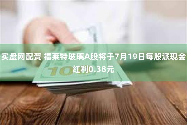 实盘网配资 福莱特玻璃A股将于7月19日每股派现金红利0.38元