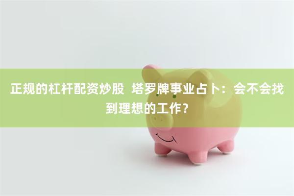 正规的杠杆配资炒股  塔罗牌事业占卜：会不会找到理想的工作？