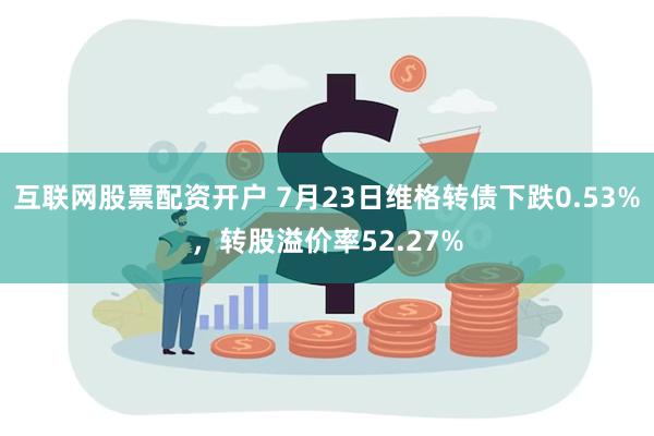 互联网股票配资开户 7月23日维格转债下跌0.53%，转股溢价率52.27%