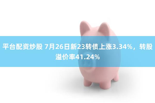 平台配资炒股 7月26日新23转债上涨3.34%，转股溢价率41.24%