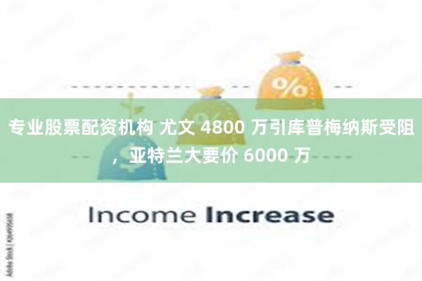 专业股票配资机构 尤文 4800 万引库普梅纳斯受阻，亚特兰大要价 6000 万