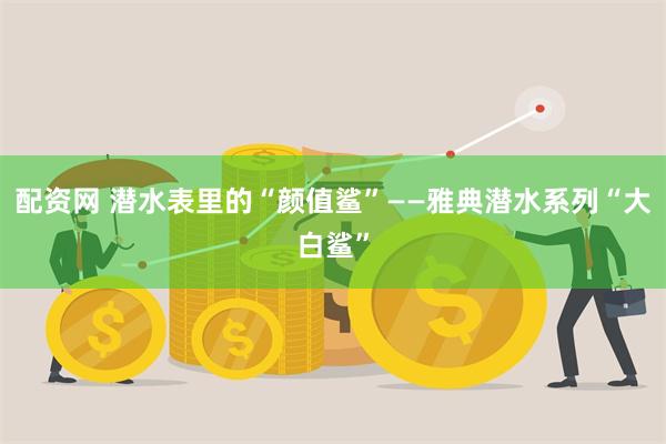 配资网 潜水表里的“颜值鲨”——雅典潜水系列“大白鲨”