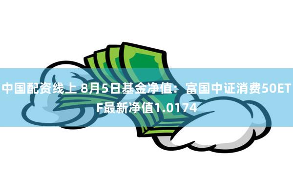 中国配资线上 8月5日基金净值：富国中证消费50ETF最新净值1.0174