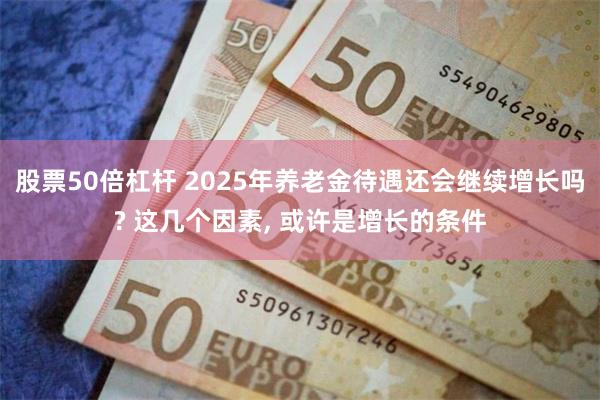 股票50倍杠杆 2025年养老金待遇还会继续增长吗? 这几个因素, 或许是增长的条件