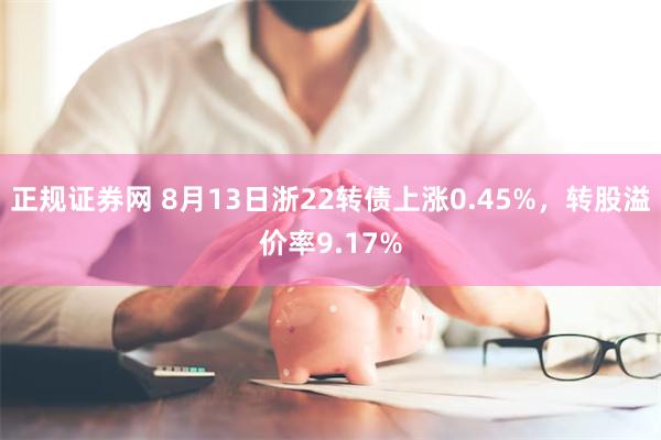 正规证券网 8月13日浙22转债上涨0.45%，转股溢价率9.17%