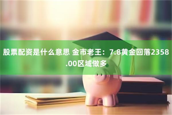 股票配资是什么意思 金市老王：7.8黄金回落2358.00区域做多