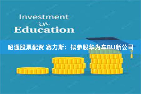 昭通股票配资 赛力斯：拟参股华为车BU新公司