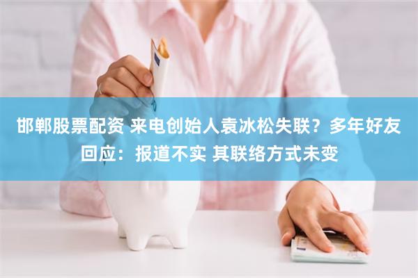 邯郸股票配资 来电创始人袁冰松失联？多年好友回应：报道不实 其联络方式未变