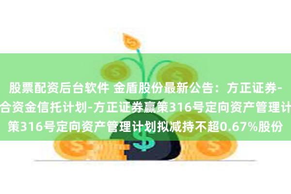 股票配资后台软件 金盾股份最新公告：方正证券-西藏信托-浦顺5号集合资金信托计划-方正证券赢策316号定向资产管理计划拟减持不超0.67%股份