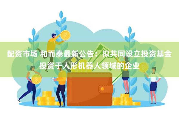 配资市场 和而泰最新公告：拟共同设立投资基金投资于人形机器人领域的企业