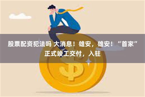 股票配资犯法吗 大消息！雄安，雄安！“首家”正式竣工交付，入驻