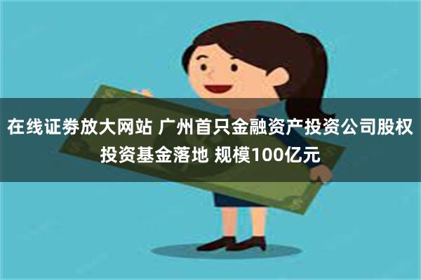 在线证劵放大网站 广州首只金融资产投资公司股权投资基金落地 规模100亿元