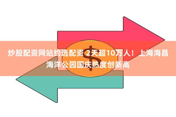 炒股配资网站约选配资 2天超10万人！上海海昌海洋公园国庆热度创新高