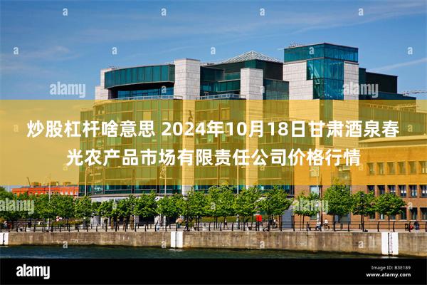 炒股杠杆啥意思 2024年10月18日甘肃酒泉春光农产品市场有限责任公司价格行情