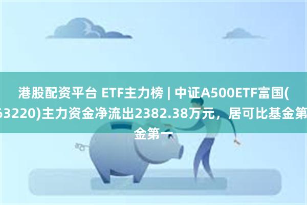 港股配资平台 ETF主力榜 | 中证A500ETF富国(563220)主力资金净流出2382.38万元，居可比基金第一