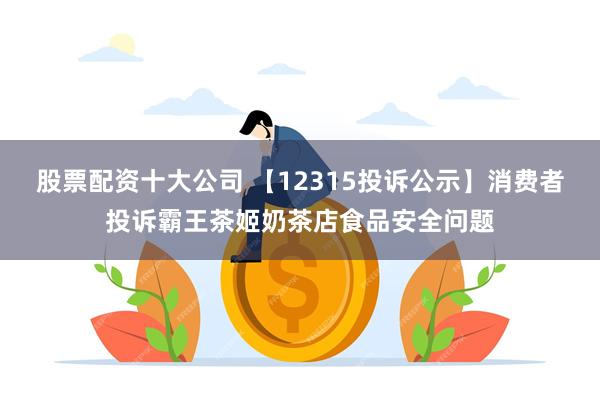 股票配资十大公司 【12315投诉公示】消费者投诉霸王茶姬奶茶店食品安全问题