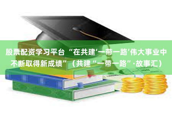 股票配资学习平台 “在共建‘一带一路’伟大事业中不断取得新成绩”（共建“一带一路”·故事汇）