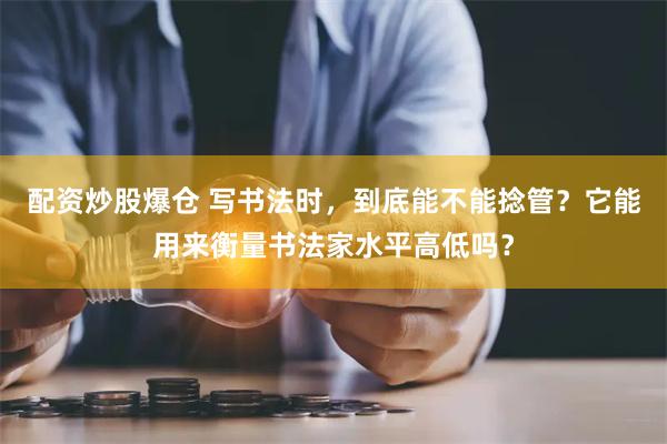 配资炒股爆仓 写书法时，到底能不能捻管？它能用来衡量书法家水平高低吗？