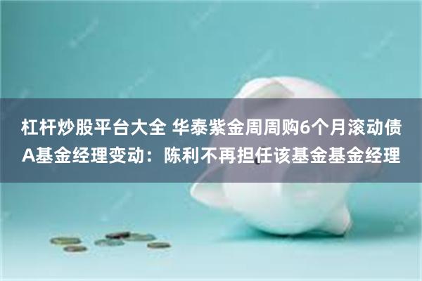 杠杆炒股平台大全 华泰紫金周周购6个月滚动债A基金经理变动：陈利不再担任该基金基金经理