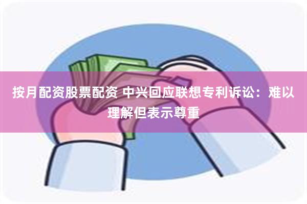 按月配资股票配资 中兴回应联想专利诉讼：难以理解但表示尊重