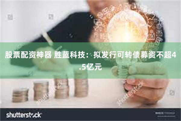 股票配资神器 胜蓝科技：拟发行可转债募资不超4.5亿元