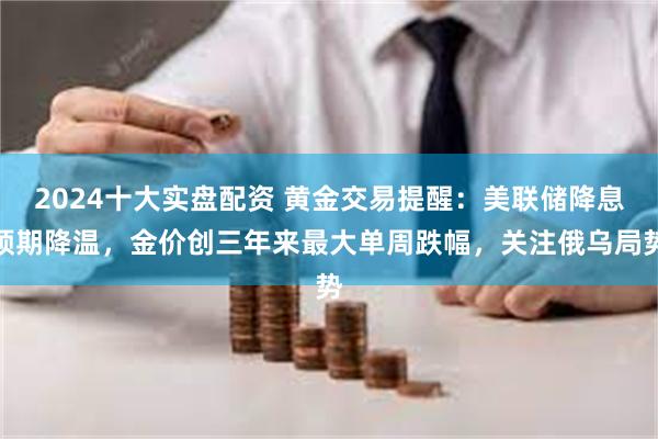 2024十大实盘配资 黄金交易提醒：美联储降息预期降温，金价创三年来最大单周跌幅，关注俄乌局势