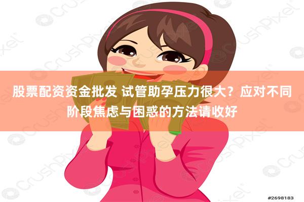 股票配资资金批发 试管助孕压力很大？应对不同阶段焦虑与困惑的方法请收好