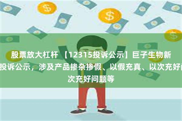 股票放大杠杆 【12315投诉公示】巨子生物新增2件投诉公示，涉及产品掺杂掺假、以假充真、以次充好问题等