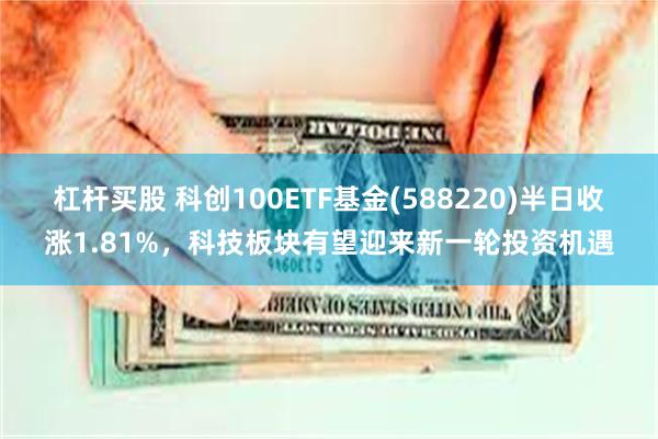 杠杆买股 科创100ETF基金(588220)半日收涨1.81%，科技板块有望迎来新一轮投资机遇