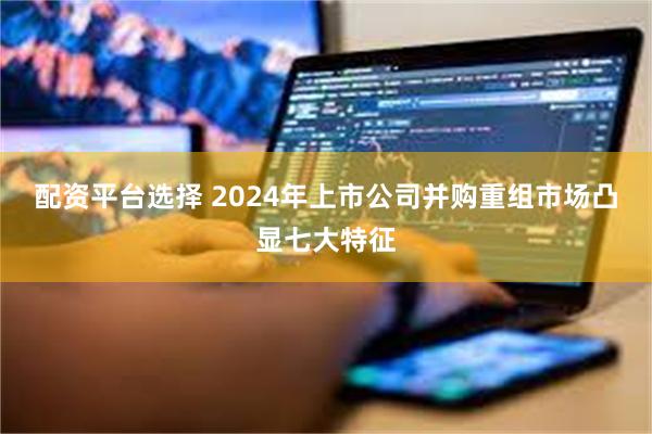 配资平台选择 2024年上市公司并购重组市场凸显七大特征