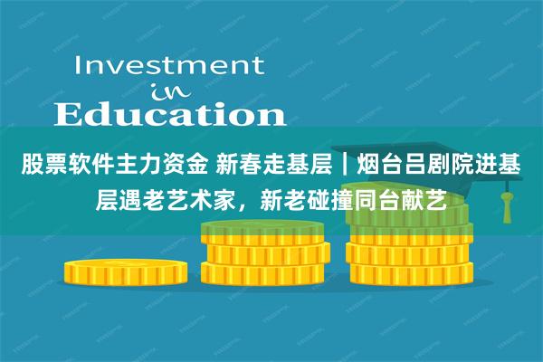 股票软件主力资金 新春走基层｜烟台吕剧院进基层遇老艺术家，新老碰撞同台献艺