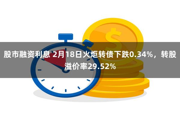 股市融资利息 2月18日火炬转债下跌0.34%，转股溢价率29.52%