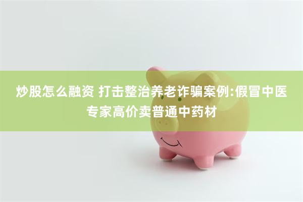 炒股怎么融资 打击整治养老诈骗案例:假冒中医专家高价卖普通中药材