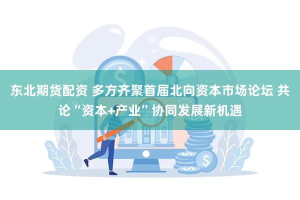 东北期货配资 多方齐聚首届北向资本市场论坛 共论“资本+产业”协同发展新机遇