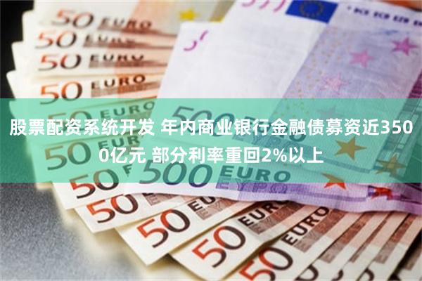 股票配资系统开发 年内商业银行金融债募资近3500亿元 部分利率重回2%以上