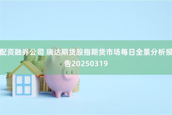 配资融券公司 瑞达期货股指期货市场每日全景分析报告20250319